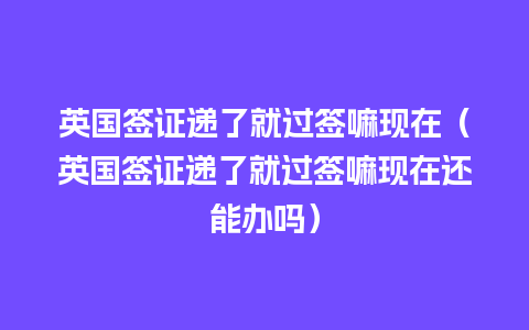 英国签证递了就过签嘛现在（英国签证递了就过签嘛现在还能办吗）