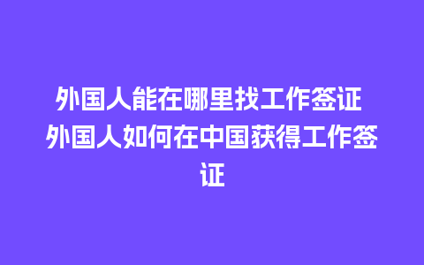 外国人能在哪里找工作签证 外国人如何在中国获得工作签证