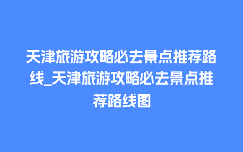 天津旅游攻略必去景点推荐路线_天津旅游攻略必去景点推荐路线图