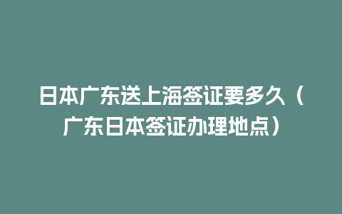 日本广东送上海签证要多久（广东日本签证办理地点）