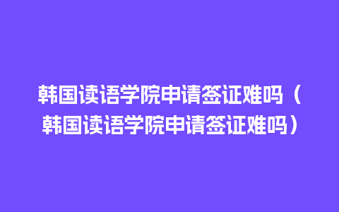 韩国读语学院申请签证难吗（韩国读语学院申请签证难吗）