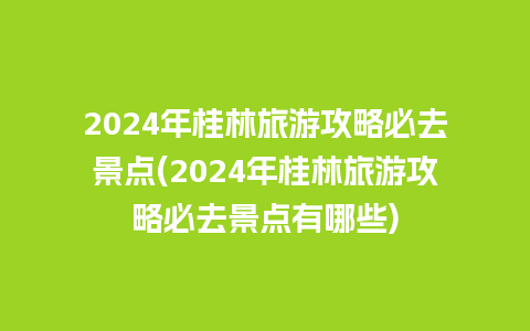 2024年桂林旅游攻略必去景点(2024年桂林旅游攻略必去景点有哪些)