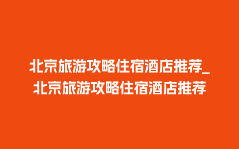 北京旅游攻略住宿酒店推荐_北京旅游攻略住宿酒店推荐