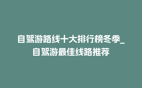 自驾游路线十大排行榜冬季_自驾游最佳线路推荐