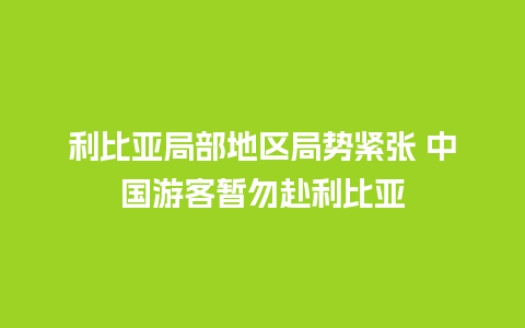 利比亚局部地区局势紧张 中国游客暂勿赴利比亚