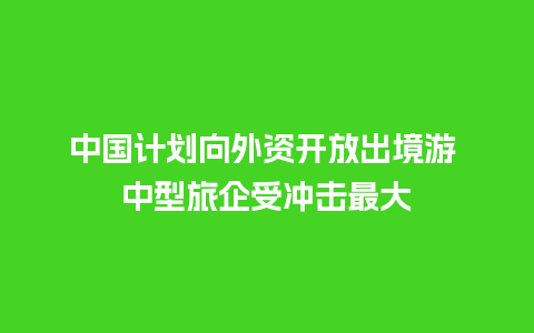 中国计划向外资开放出境游 中型旅企受冲击最大