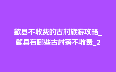 歙县不收费的古村旅游攻略_歙县有哪些古村落不收费_2