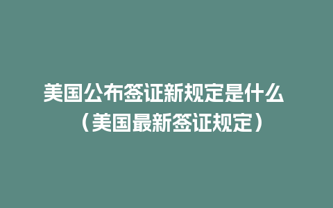 美国公布签证新规定是什么 （美国最新签证规定）