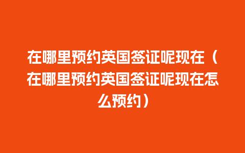 在哪里预约英国签证呢现在（在哪里预约英国签证呢现在怎么预约）