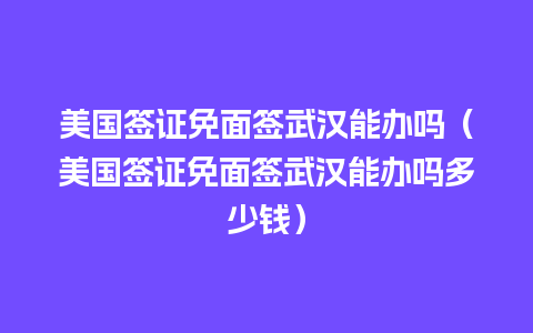 美国签证免面签武汉能办吗（美国签证免面签武汉能办吗多少钱）