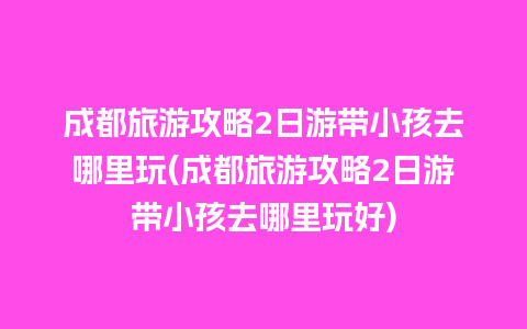 成都旅游攻略2日游带小孩去哪里玩(成都旅游攻略2日游带小孩去哪里玩好)