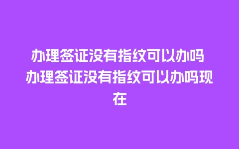 办理签证没有指纹可以办吗 办理签证没有指纹可以办吗现在