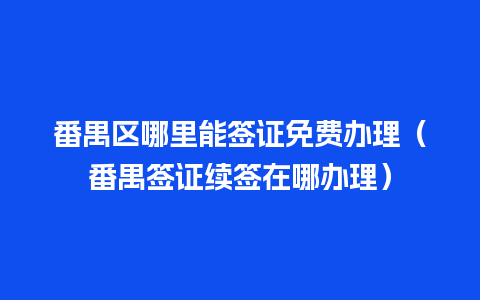 番禺区哪里能签证免费办理（番禺签证续签在哪办理）