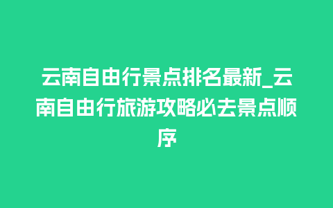 云南自由行景点排名最新_云南自由行旅游攻略必去景点顺序