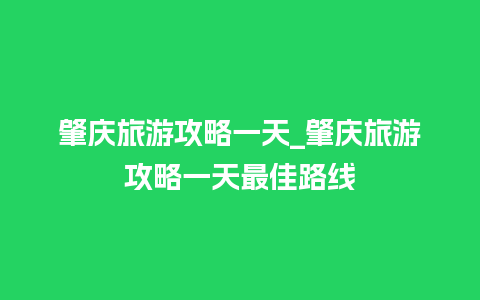 肇庆旅游攻略一天_肇庆旅游攻略一天最佳路线