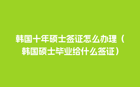 韩国十年硕士签证怎么办理（韩国硕士毕业给什么签证）