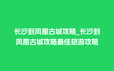 长沙到凤凰古城攻略_长沙到凤凰古城攻略最佳旅游攻略