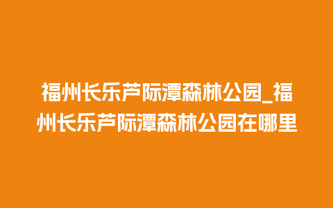 福州长乐芦际潭森林公园_福州长乐芦际潭森林公园在哪里