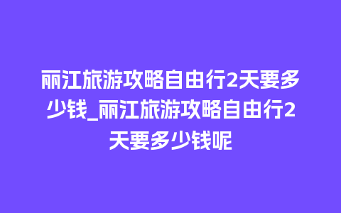 丽江旅游攻略自由行2天要多少钱_丽江旅游攻略自由行2天要多少钱呢