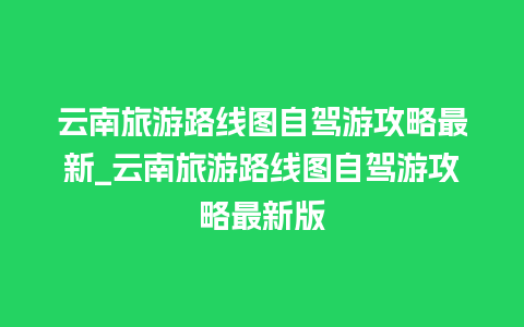 云南旅游路线图自驾游攻略最新_云南旅游路线图自驾游攻略最新版