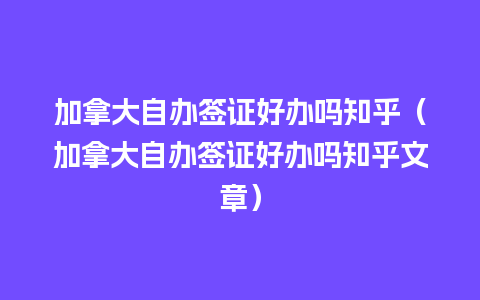 加拿大自办签证好办吗知乎（加拿大自办签证好办吗知乎文章）