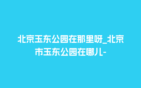 北京玉东公园在那里呀_北京市玉东公园在哪儿-