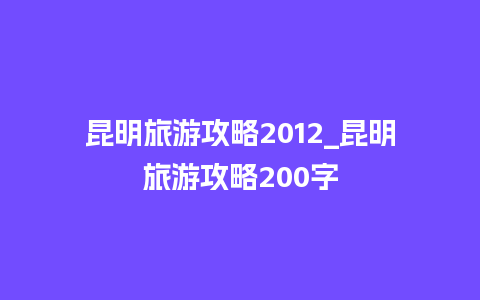 昆明旅游攻略2012_昆明旅游攻略200字