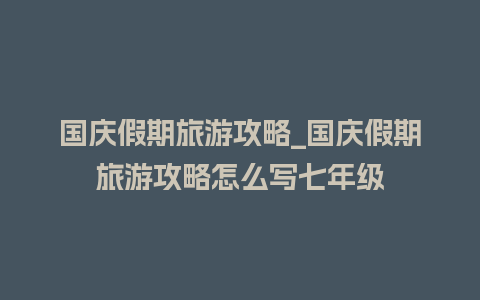 国庆假期旅游攻略_国庆假期旅游攻略怎么写七年级