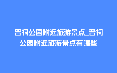 晋祠公园附近旅游景点_晋祠公园附近旅游景点有哪些