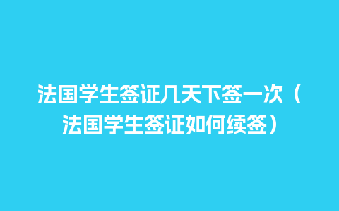 法国学生签证几天下签一次（法国学生签证如何续签）