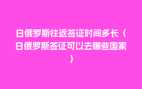 白俄罗斯往返签证时间多长（白俄罗斯签证可以去哪些国家）