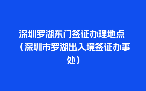 深圳罗湖东门签证办理地点 （深圳市罗湖出入境签证办事处）