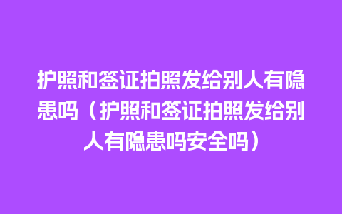 护照和签证拍照发给别人有隐患吗（护照和签证拍照发给别人有隐患吗安全吗）