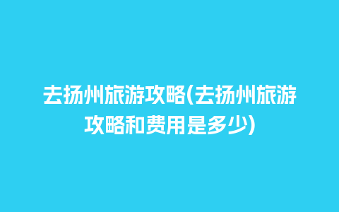 去扬州旅游攻略(去扬州旅游攻略和费用是多少)