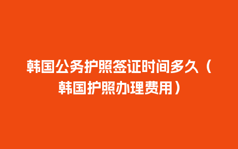 韩国公务护照签证时间多久（韩国护照办理费用）