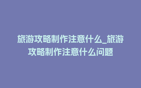 旅游攻略制作注意什么_旅游攻略制作注意什么问题