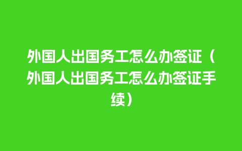 外国人出国务工怎么办签证（外国人出国务工怎么办签证手续）