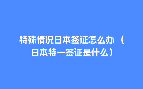 特殊情况日本签证怎么办 （日本特一签证是什么）