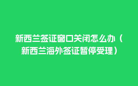 新西兰签证窗口关闭怎么办（新西兰海外签证暂停受理）