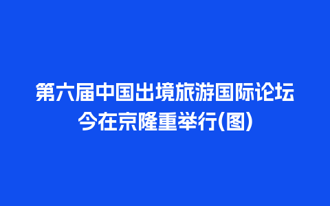 第六届中国出境旅游国际论坛今在京隆重举行(图)