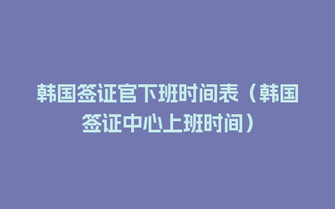 韩国签证官下班时间表（韩国签证中心上班时间）