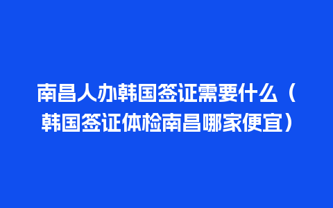 南昌人办韩国签证需要什么（韩国签证体检南昌哪家便宜）