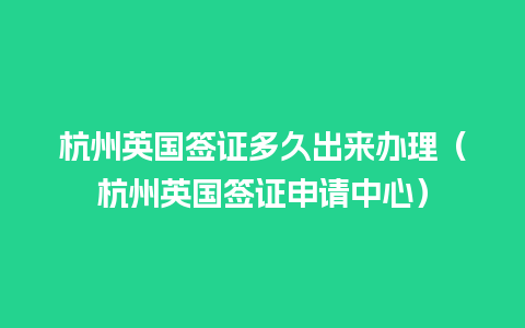 杭州英国签证多久出来办理（杭州英国签证申请中心）