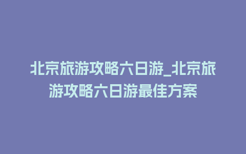 北京旅游攻略六日游_北京旅游攻略六日游最佳方案