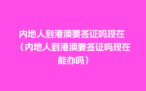 内地人到港澳要签证吗现在 （内地人到港澳要签证吗现在能办吗）