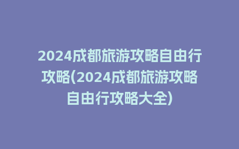 2024成都旅游攻略自由行攻略(2024成都旅游攻略自由行攻略大全)