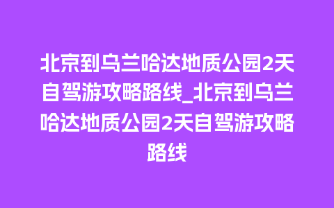 北京到乌兰哈达地质公园2天自驾游攻略路线_北京到乌兰哈达地质公园2天自驾游攻略路线