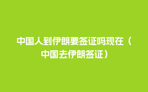 中国人到伊朗要签证吗现在（中国去伊朗签证）