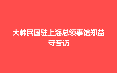 大韩民国驻上海总领事馆郑益守专访