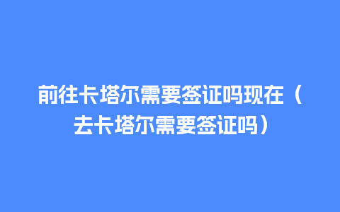 前往卡塔尔需要签证吗现在（去卡塔尔需要签证吗）